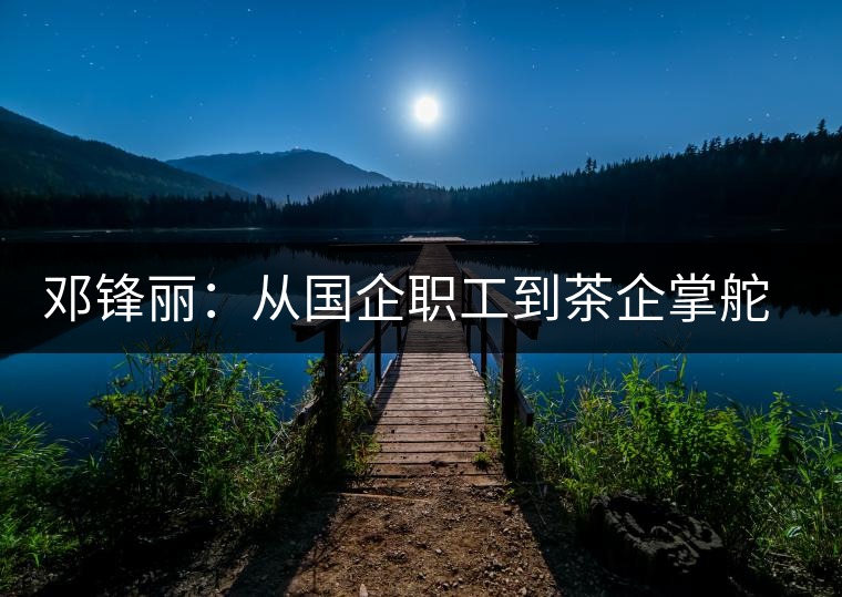 鄧鋒麗:從國(guó)企職工到茶企掌舵人 鄧鋒麗:從國(guó)企職工到茶企掌舵人