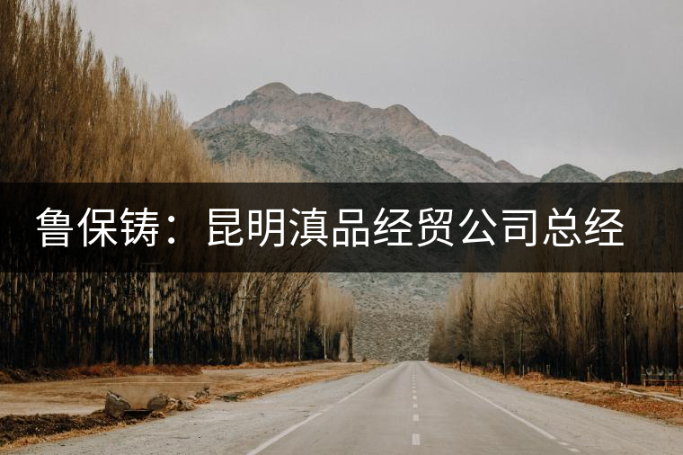 魯保鑄：昆明滇品經(jīng)貿(mào)公司總經(jīng)理