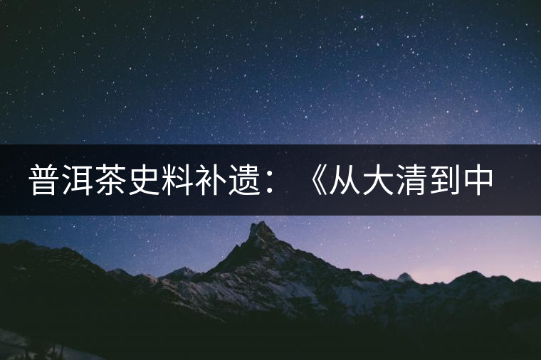 普洱茶史料補遺:《從大清到中茶:最真實的普洱茶》 普洱茶史料補遺:《從大清到中茶:最真實的普洱茶》