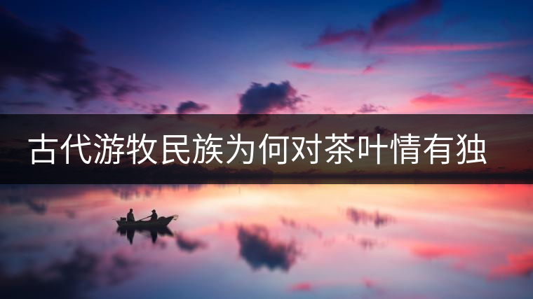 古代游牧民族為何對茶葉情有獨(dú)鐘，為何為了茶葉甚至不惜動(dòng)武