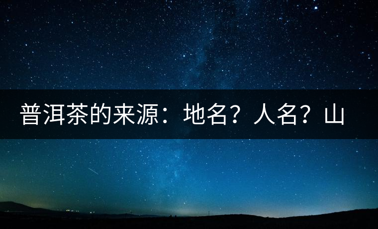 普洱茶的來(lái)源：地名？人名？山名？您更信哪一種？