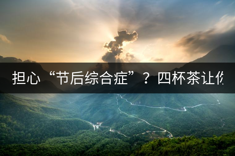 擔(dān)心“節(jié)后綜合癥”？四杯茶讓你滿血復(fù)活！