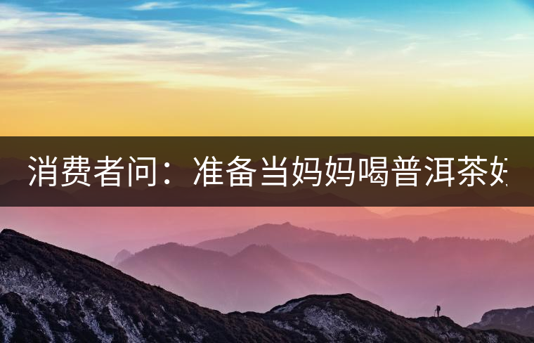 消費(fèi)者問：準(zhǔn)備當(dāng)媽媽喝普洱茶好嗎？