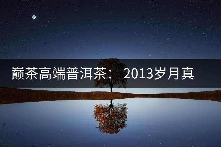 巔茶高端普洱茶： 2013歲月真情品鑒