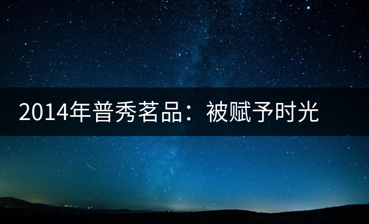 2014年普秀茗品：被賦予時(shí)光的魅力，值得細(xì)品
