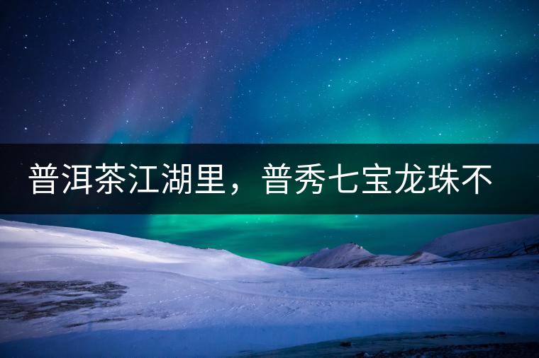 普洱茶江湖里，普秀七寶龍珠不是傳說