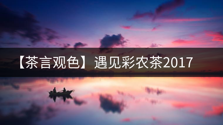 【茶言觀色】遇見彩農(nóng)茶2017年銅箐河 【茶言觀色】遇見彩農(nóng)茶2017年銅箐河