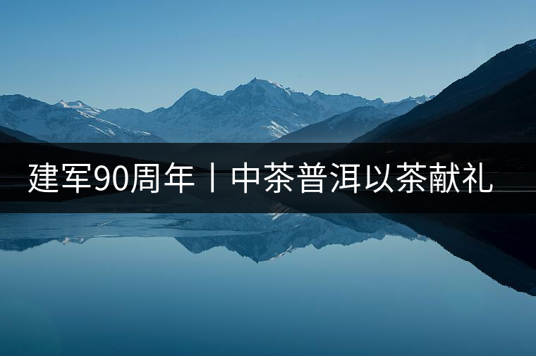 建軍90周年丨中茶普洱以茶獻(xiàn)禮，以茶致敬--將軍班章餅