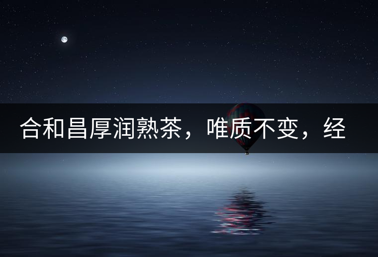 合和昌厚潤熟茶，唯質不變，經(jīng)典之上延續(xù)經(jīng)典！