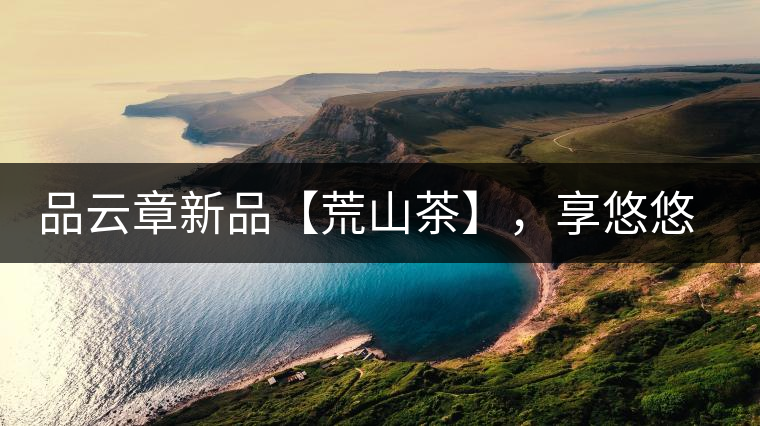 品云章新品【荒山茶】，享悠悠山野韻味