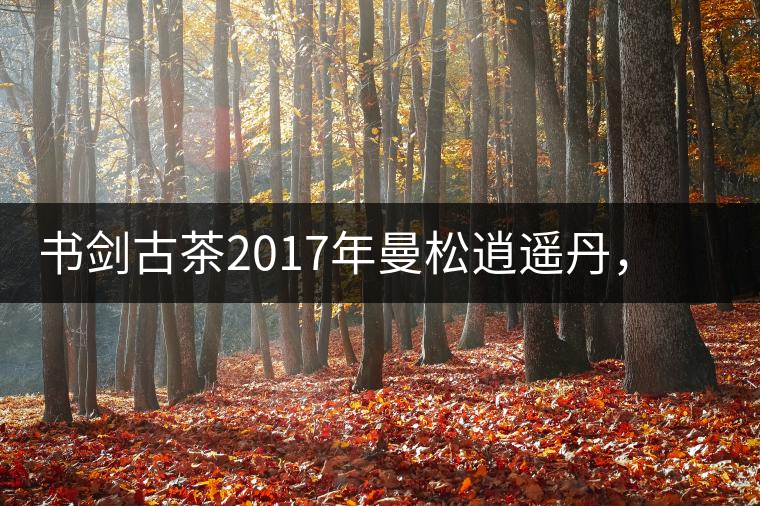 書(shū)劍古茶2017年曼松逍遙丹，把逍遙化進(jìn)曼松