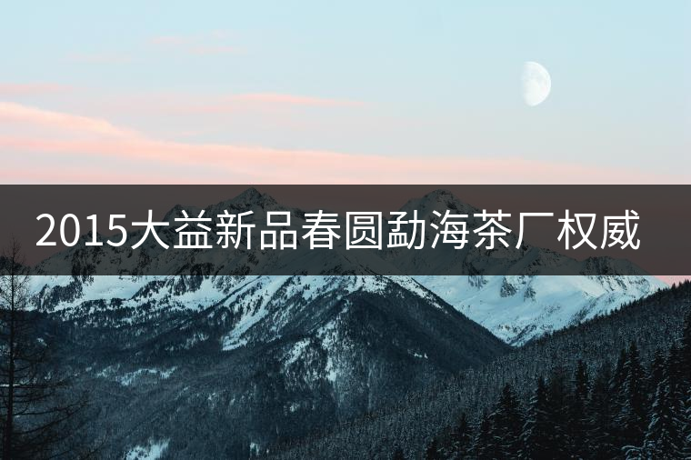 2015大益新品春圓勐海茶廠權(quán)威品鑒