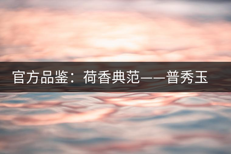 官方品鑒:荷香典范——普秀玉蓮金針 官方品鑒:荷香典范——普秀玉蓮金針