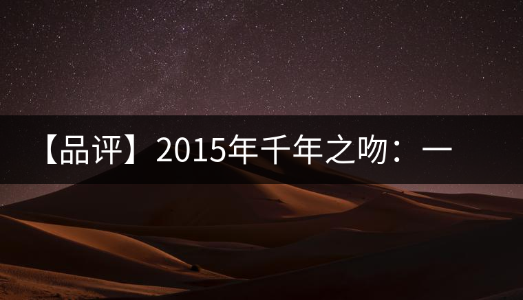 【品評(píng)】2015年千年之吻：一款以愛之名、傳遞美好的普洱生茶