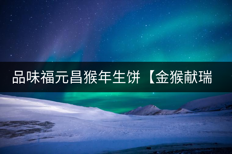 品味福元昌猴年生餅【金猴獻(xiàn)瑞】：溫婉細(xì)膩、韻味綿長(zhǎng)