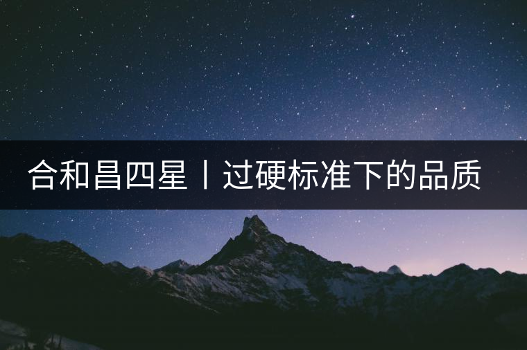 合和昌四星丨過(guò)硬標(biāo)準(zhǔn)下的品質(zhì)，才值得時(shí)間沉淀！
