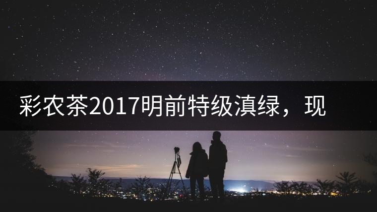 彩農(nóng)茶2017明前特級滇綠，現(xiàn)開始接受預訂