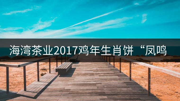 海灣茶業(yè)2017雞年生肖餅“鳳鳴吉至”即將上市！