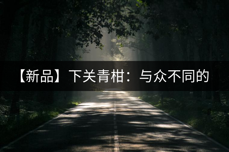 【新品】下關青柑:與眾不同的碰撞 【新品】下關青柑:與眾不同的碰撞