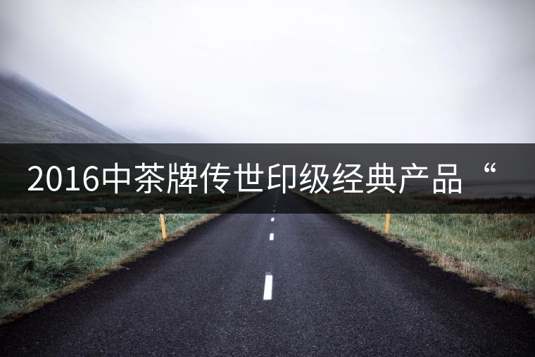 2016中茶牌傳世印級(jí)經(jīng)典產(chǎn)品“88青餅”即將上市！