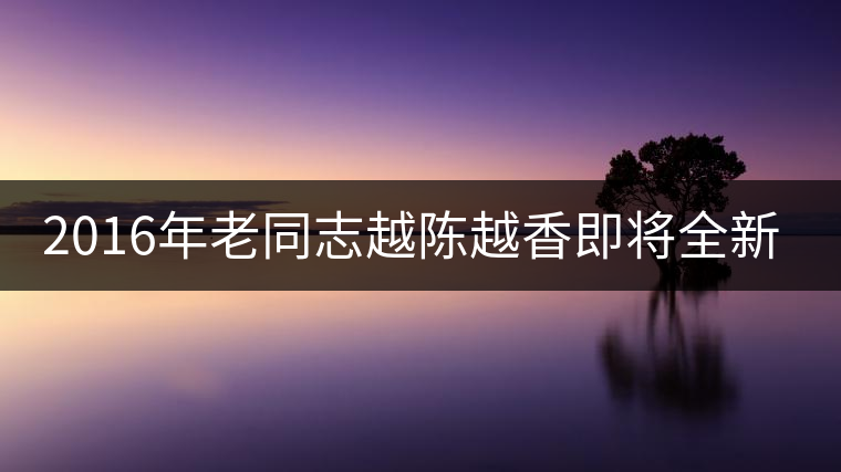 2016年老同志越陳越香即將全新上市！