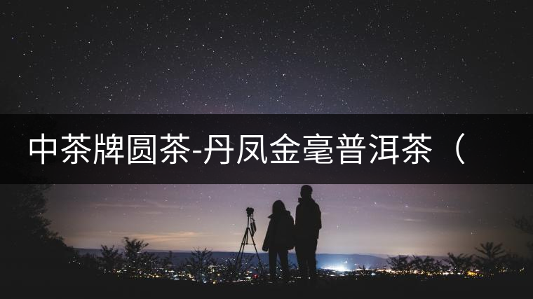 中茶牌圓茶-丹鳳金毫普洱茶(熟茶)即將上市 中茶牌圓茶-丹鳳金毫普洱茶(熟茶)即將上市