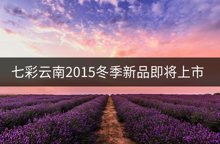 七彩云南2015冬季新品即將上市，敬請期待！