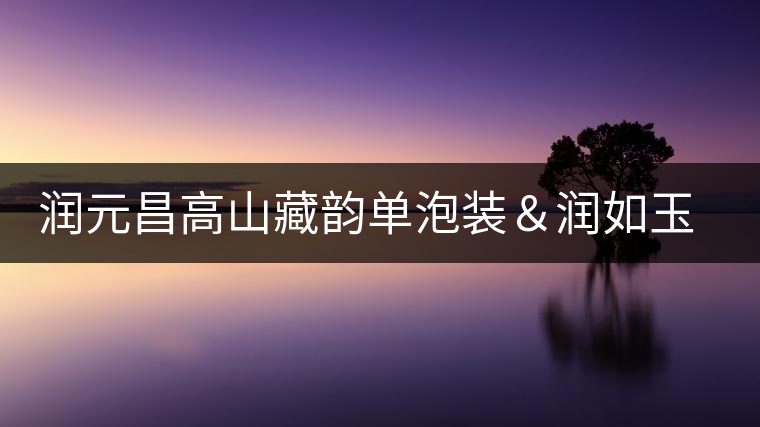 潤元昌高山藏韻單泡裝＆潤如玉熟餅即將上市