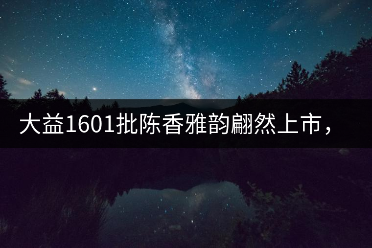 大益1601批陳香雅韻翩然上市，帶您鑒證匠心品質!