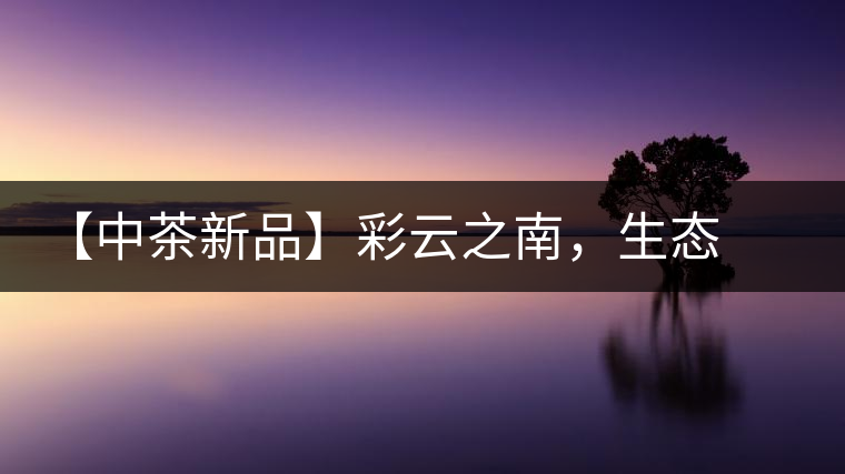 【中茶新品】彩云之南，生態(tài)孔雀