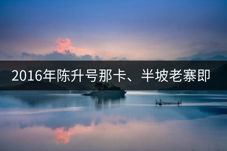 2016年陳升號那卡、半坡老寨即將上市