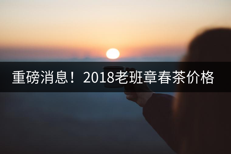 重磅消息！2018老班章春茶價格已定！漲價已成定局！