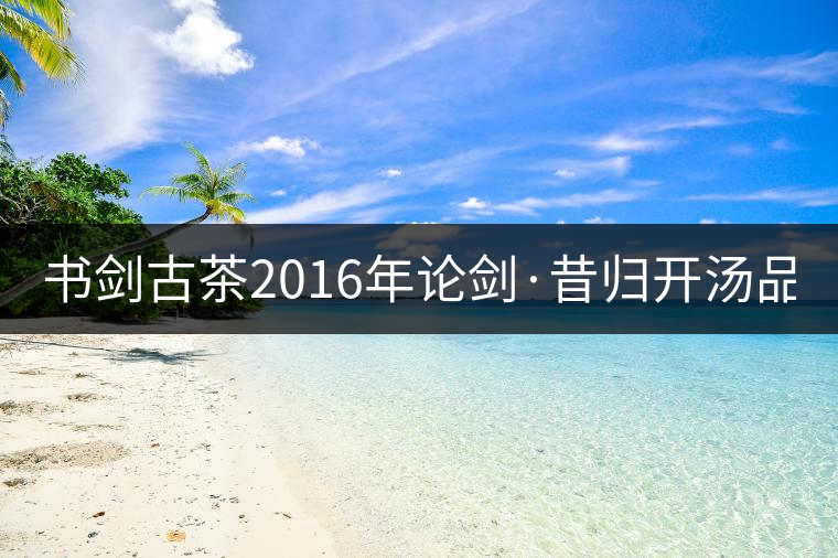 書劍古茶2016年論劍·昔歸開湯品鑒！