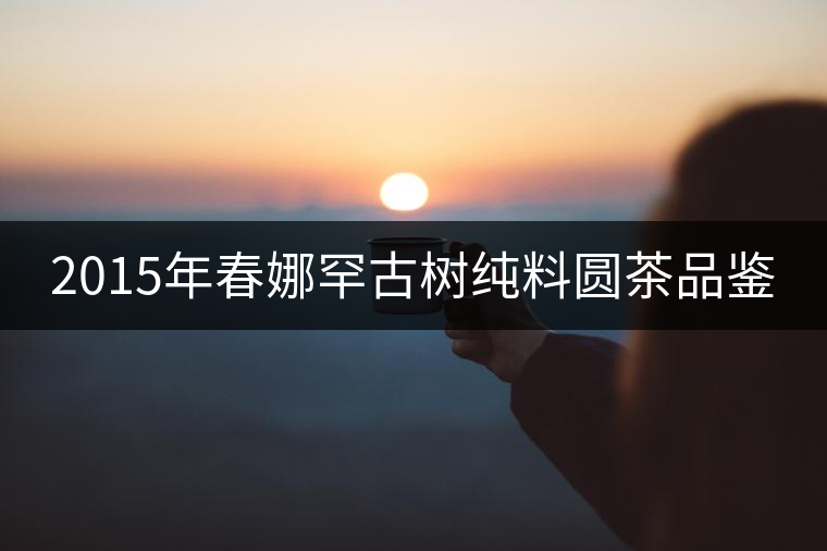 2015年春娜罕古樹(shù)純料圓茶品鑒 2015年春娜罕古樹(shù)純料圓茶品鑒