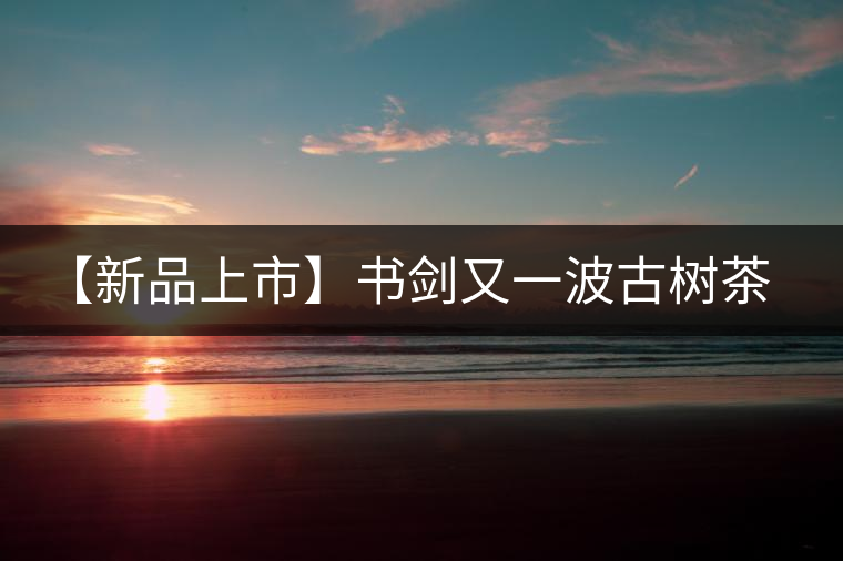 【新品上市】書(shū)劍又一波古樹(shù)茶——逍遙丹震撼來(lái)襲！