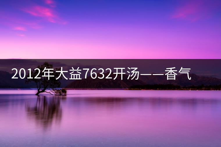2012年大益7632開(kāi)湯——香氣十足，甜味明顯