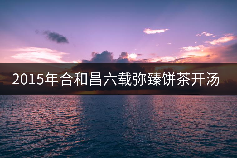 2015年合和昌六載彌臻餅茶開湯品鑒 2015年合和昌六載彌臻餅茶開湯品鑒