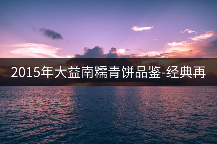 2015年大益南糯青餅品鑒-經(jīng)典再現(xiàn)！