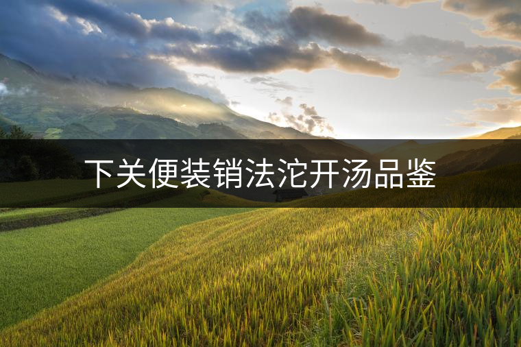 下關(guān)便裝銷(xiāo)法沱開(kāi)湯品鑒