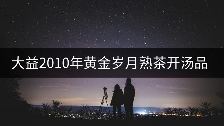 大益2010年黃金歲月熟茶開湯品鑒