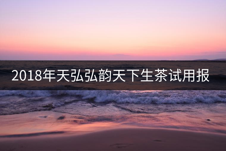 2018年天弘弘韻天下生茶試用報(bào)告 2018年天弘弘韻天下生茶試用報(bào)告