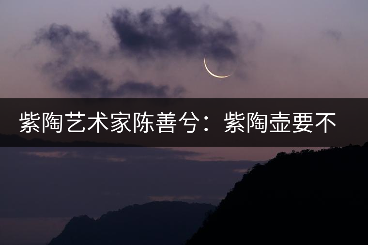 紫陶藝術(shù)家陳善兮：紫陶壺要不斷繼承與創(chuàng)新，而不是一味記載歷史