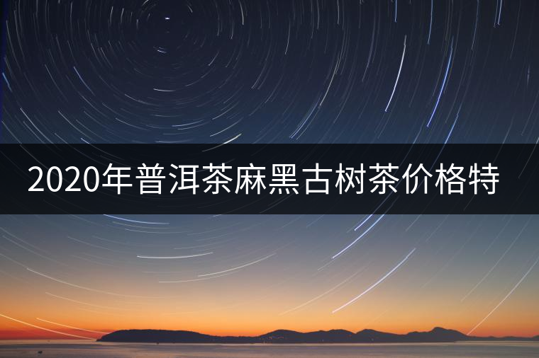 2020年普洱茶麻黑古樹(shù)茶價(jià)格特點(diǎn) 2020年普洱茶麻黑古樹(shù)茶價(jià)格特點(diǎn)