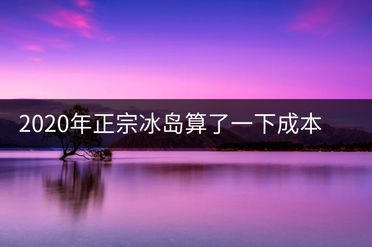 2020年正宗冰島算了一下成本，一般人真消費不起