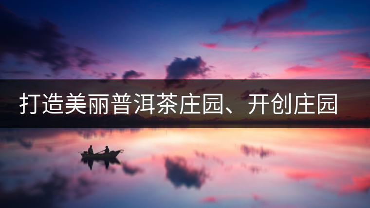 打造美麗普洱茶莊園、開創(chuàng)莊園茶品牌為景邁山注入新活力