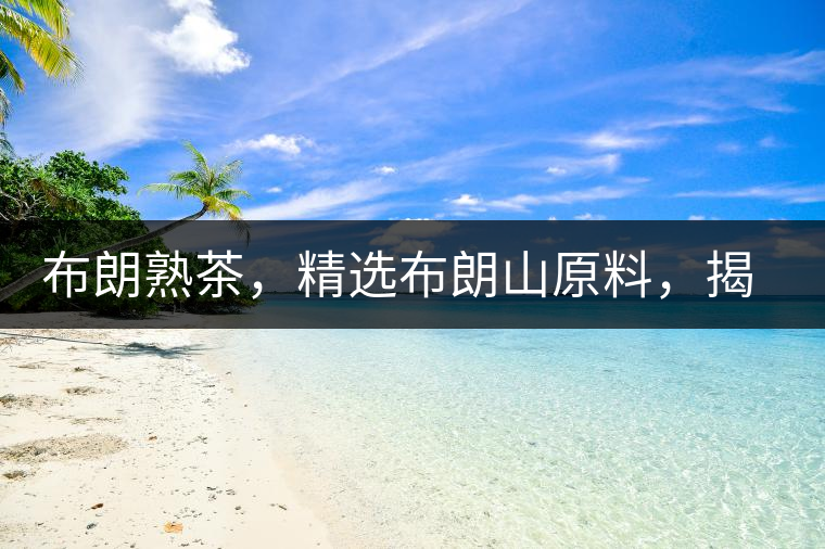 布朗熟茶，精選布朗山原料，揭秘布朗寨好茶之道
