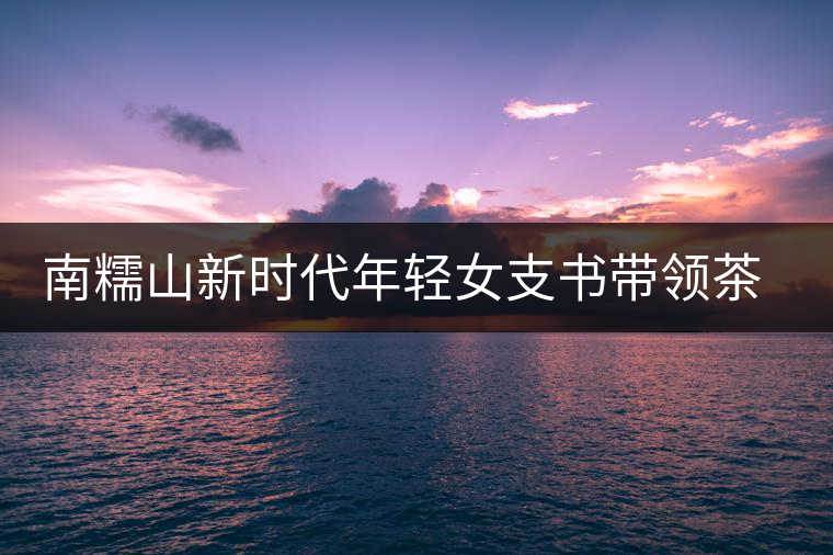 南糯山新時代年輕女支書帶領(lǐng)茶農(nóng)尋找新的方向 南糯山新時代年輕女支書帶領(lǐng)茶農(nóng)尋找新的方向