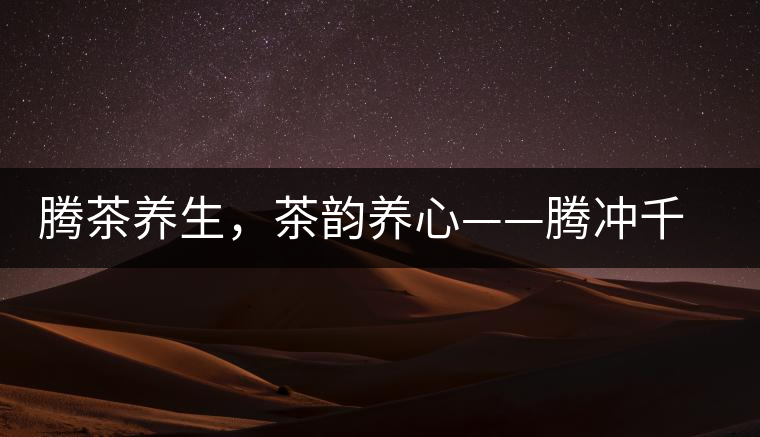 騰茶養(yǎng)生，茶韻養(yǎng)心——騰沖千年茶山茶馬古道