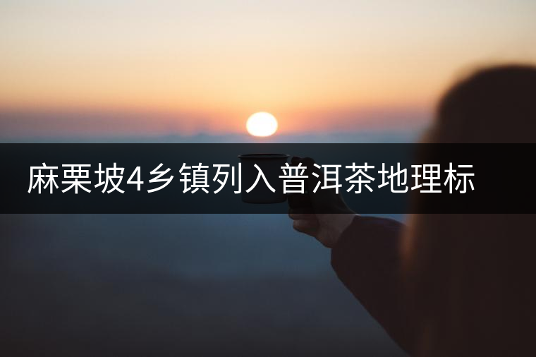 麻栗坡4鄉(xiāng)鎮(zhèn)列入普洱茶地理標(biāo)志產(chǎn)品保護(hù)區(qū)域