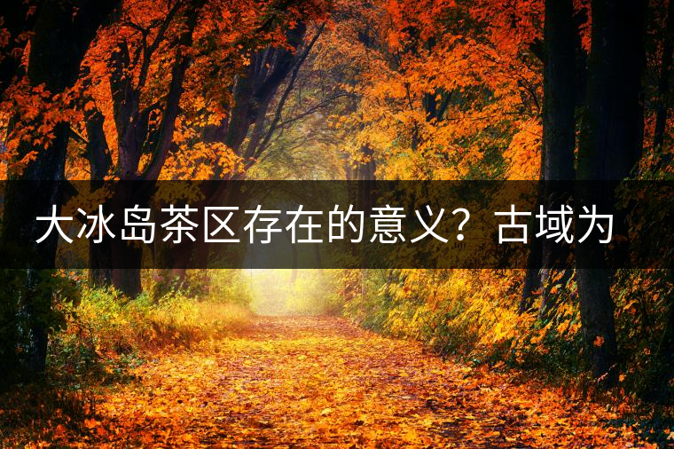 大冰島茶區(qū)存在的意義？古域?yàn)槭裁匆苽魇辣鶏u！